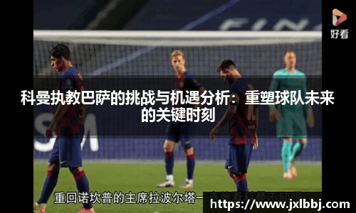 科曼执教巴萨的挑战与机遇分析：重塑球队未来的关键时刻